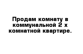 Продам комнату в коммунальной 2-х комнатной квартире.